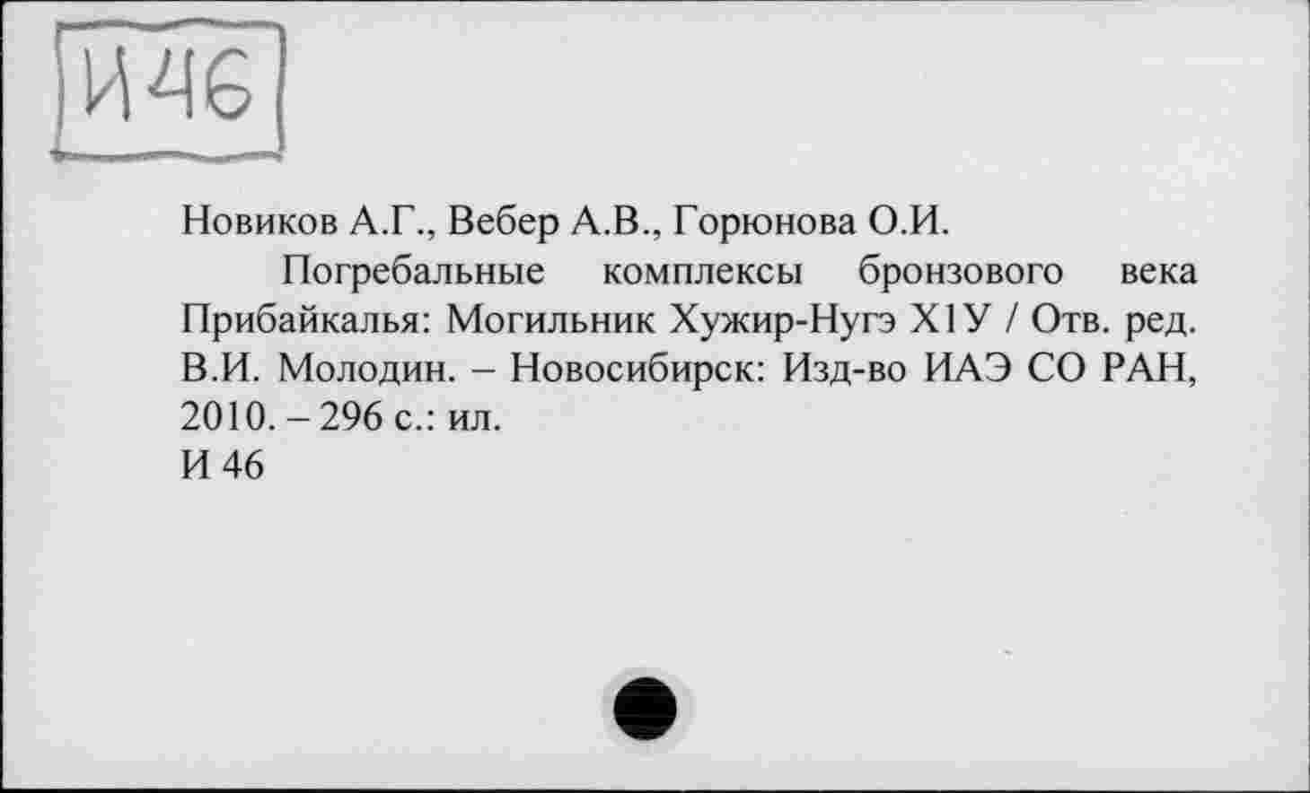 ﻿Новиков А.Г., Вебер А.В., Горюнова О.И.
Погребальные комплексы бронзового века Прибайкалья: Могильник Хужир-Нугэ XIУ / Отв. ред. В.И. Молодин. — Новосибирск: Изд-во ИАЭ СО РАН, 2010. - 296 с.: ил.
И 46